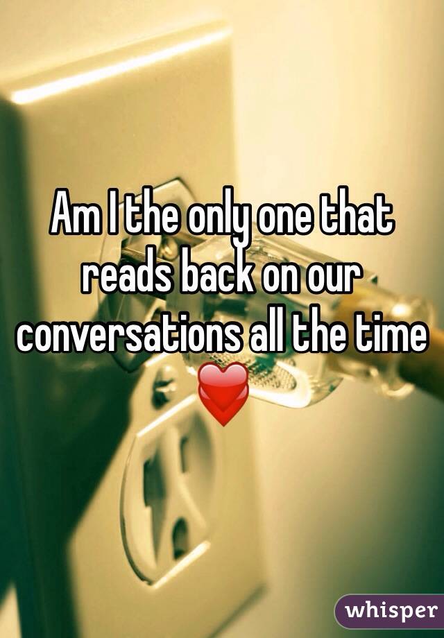 Am I the only one that reads back on our conversations all the time ❤️