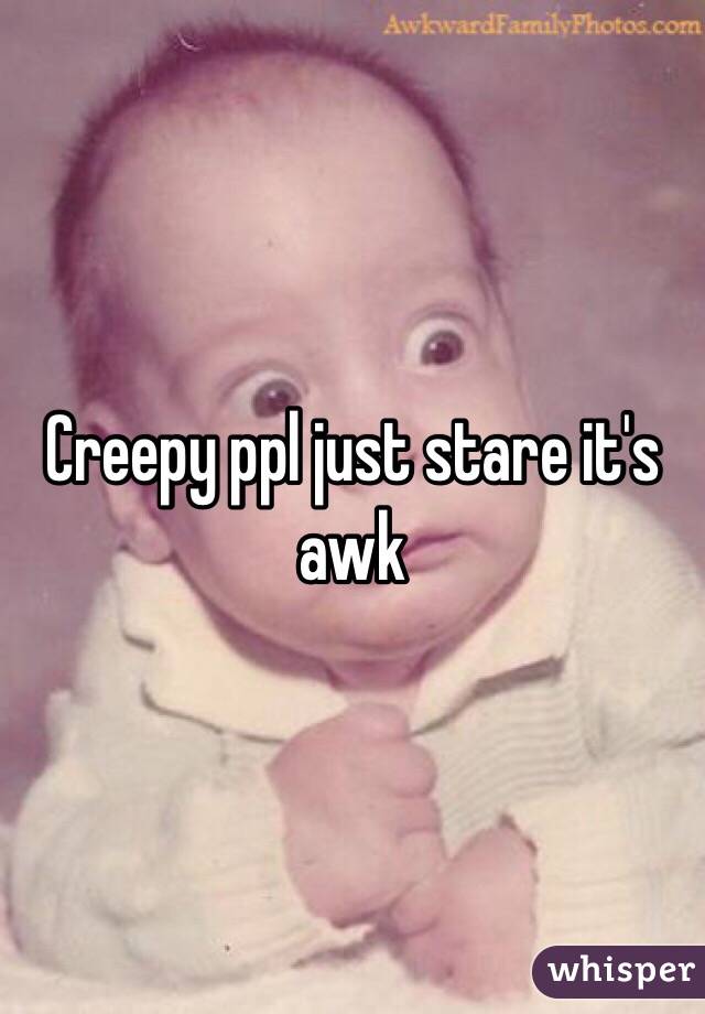 Creepy ppl just stare it's awk