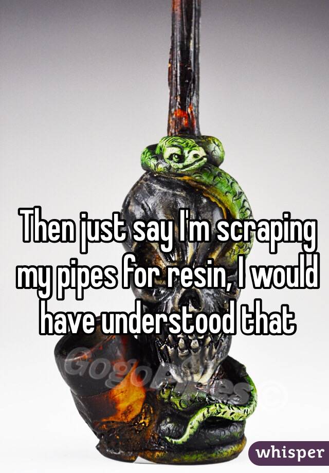 Then just say I'm scraping my pipes for resin, I would have understood that 