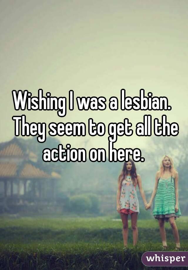 Wishing I was a lesbian.  They seem to get all the action on here. 