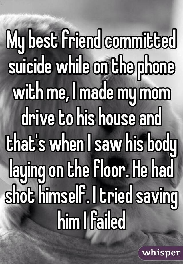 My best friend committed suicide while on the phone with me, I made my mom drive to his house and that's when I saw his body laying on the floor. He had shot himself. I tried saving him I failed 