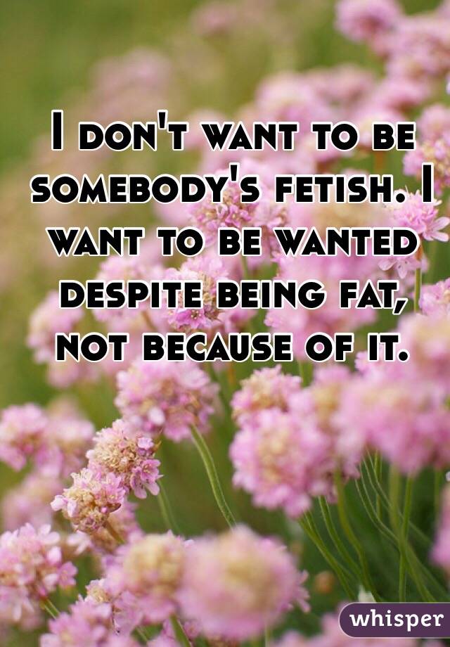 I don't want to be somebody's fetish. I want to be wanted despite being fat, not because of it. 