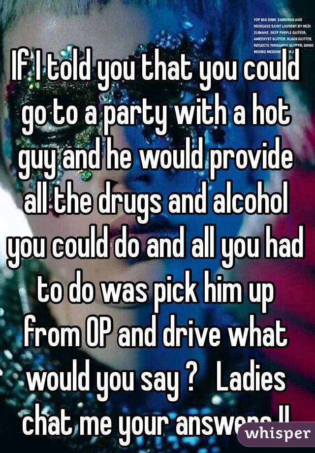 If I told you that you could go to a party with a hot guy and he would provide all the drugs and alcohol you could do and all you had to do was pick him up from OP and drive what would you say ?   Ladies chat me your answers !! 