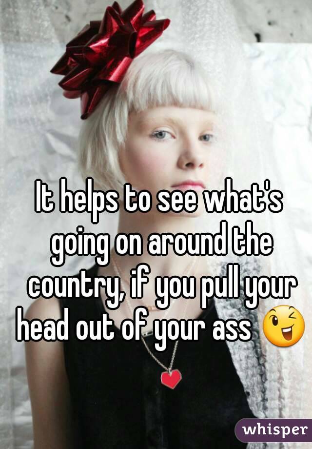 It helps to see what's going on around the country, if you pull your head out of your ass 😉