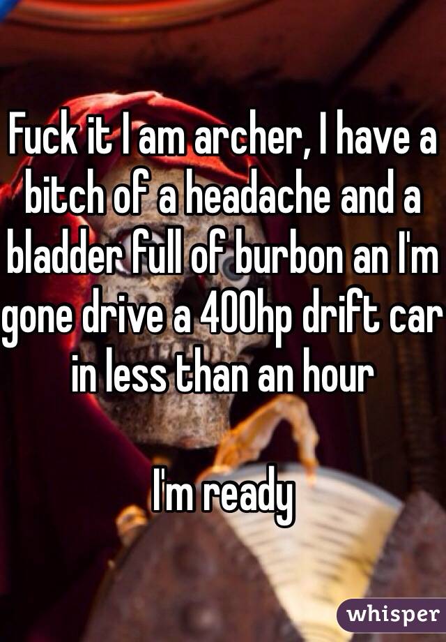 Fuck it I am archer, I have a bitch of a headache and a bladder full of burbon an I'm gone drive a 400hp drift car in less than an hour 

I'm ready 