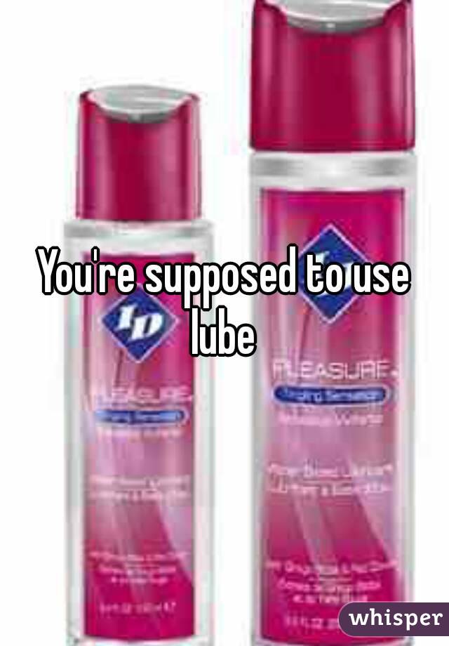 You're supposed to use lube 