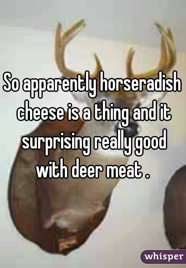 So apparently horseradish cheese is a thing and it surprising really good with deer meat . 