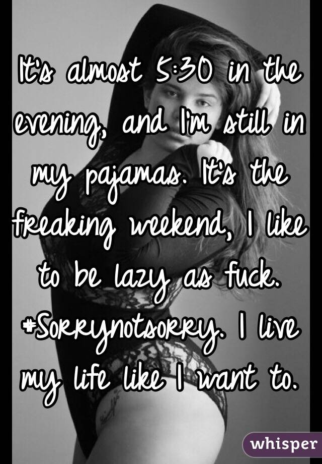 It's almost 5:30 in the evening, and I'm still in my pajamas. It's the freaking weekend, I like to be lazy as fuck. #Sorrynotsorry. I live my life like I want to.