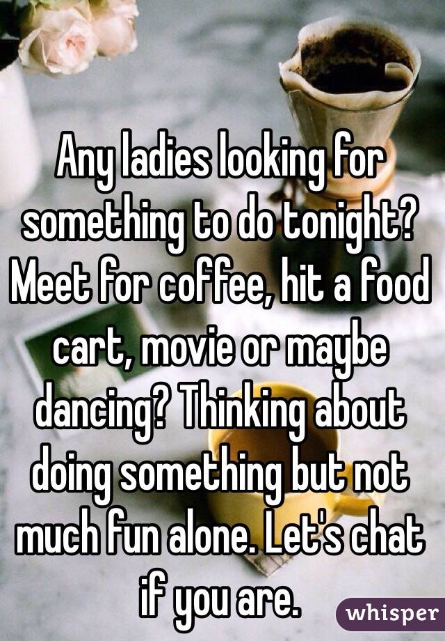 Any ladies looking for something to do tonight? Meet for coffee, hit a food cart, movie or maybe dancing? Thinking about doing something but not much fun alone. Let's chat if you are.