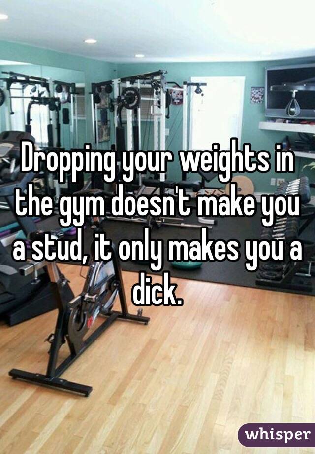 Dropping your weights in the gym doesn't make you a stud, it only makes you a dick. 