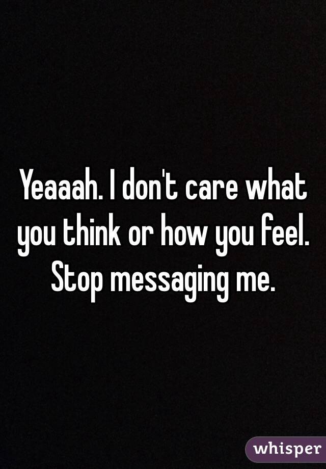 Yeaaah. I don't care what you think or how you feel. Stop messaging me. 