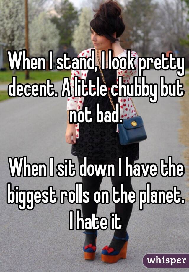 When I stand, I look pretty decent. A little chubby but not bad. 

When I sit down I have the biggest rolls on the planet. I hate it
