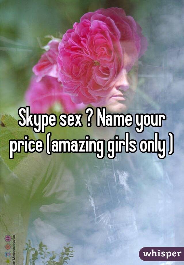 Skype sex ? Name your price (amazing girls only )