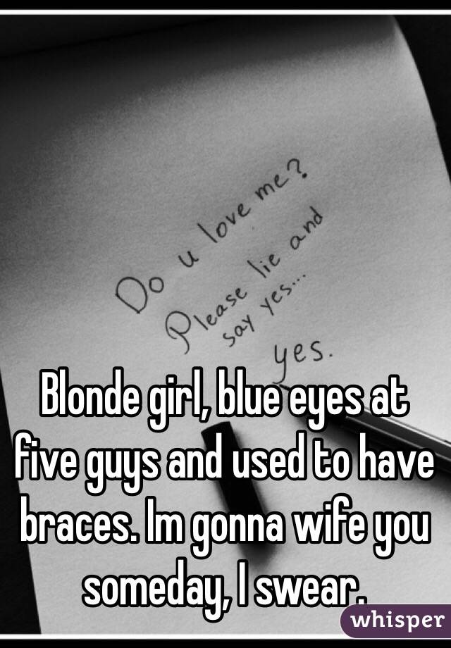Blonde girl, blue eyes at five guys and used to have braces. Im gonna wife you someday, I swear. 