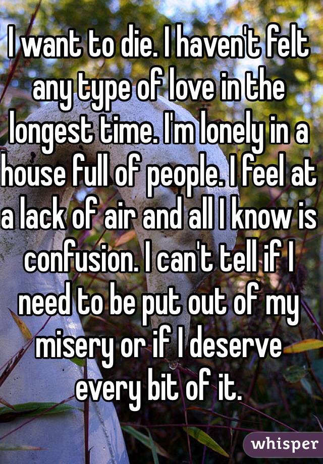 I want to die. I haven't felt any type of love in the longest time. I'm lonely in a house full of people. I feel at a lack of air and all I know is confusion. I can't tell if I need to be put out of my misery or if I deserve every bit of it.