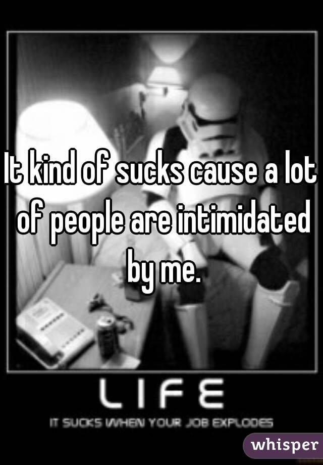 It kind of sucks cause a lot of people are intimidated by me.