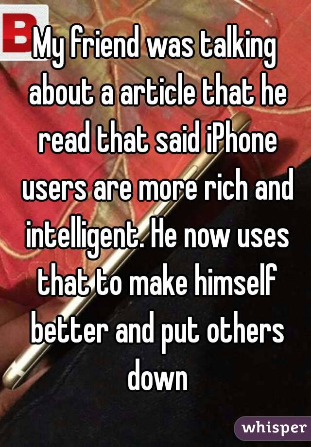 My friend was talking about a article that he read that said iPhone users are more rich and intelligent. He now uses that to make himself better and put others down