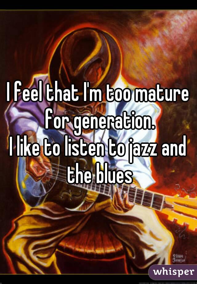 I feel that I'm too mature for generation.
I like to listen to jazz and the blues