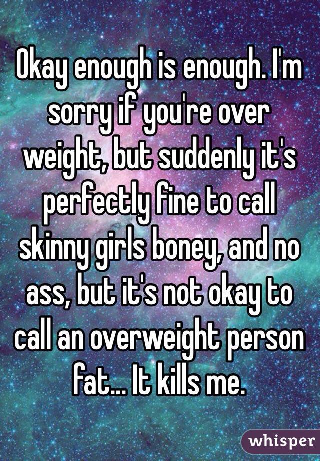 Okay enough is enough. I'm sorry if you're over weight, but suddenly it's perfectly fine to call skinny girls boney, and no ass, but it's not okay to call an overweight person fat... It kills me.