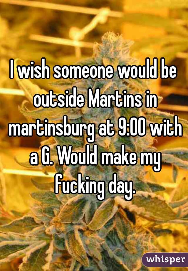 I wish someone would be outside Martins in martinsburg at 9:00 with a G. Would make my fucking day.