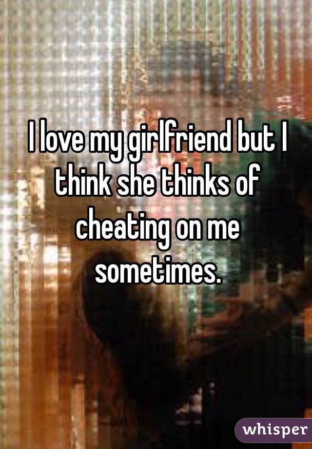 I love my girlfriend but I think she thinks of cheating on me sometimes.