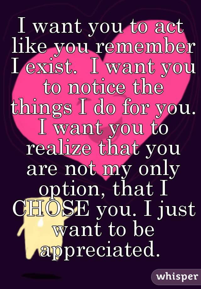 I want you to act like you remember I exist.  I want you to notice the things I do for you. I want you to realize that you are not my only option, that I CHOSE you. I just want to be appreciated. 