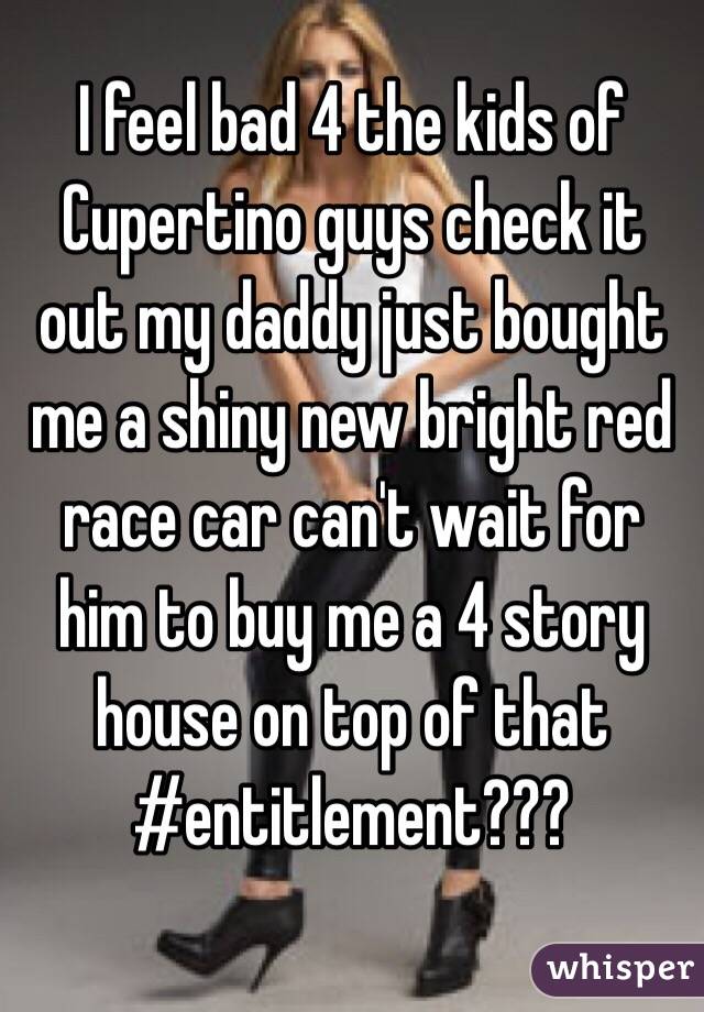 I feel bad 4 the kids of Cupertino guys check it out my daddy just bought me a shiny new bright red race car can't wait for him to buy me a 4 story house on top of that #entitlement???