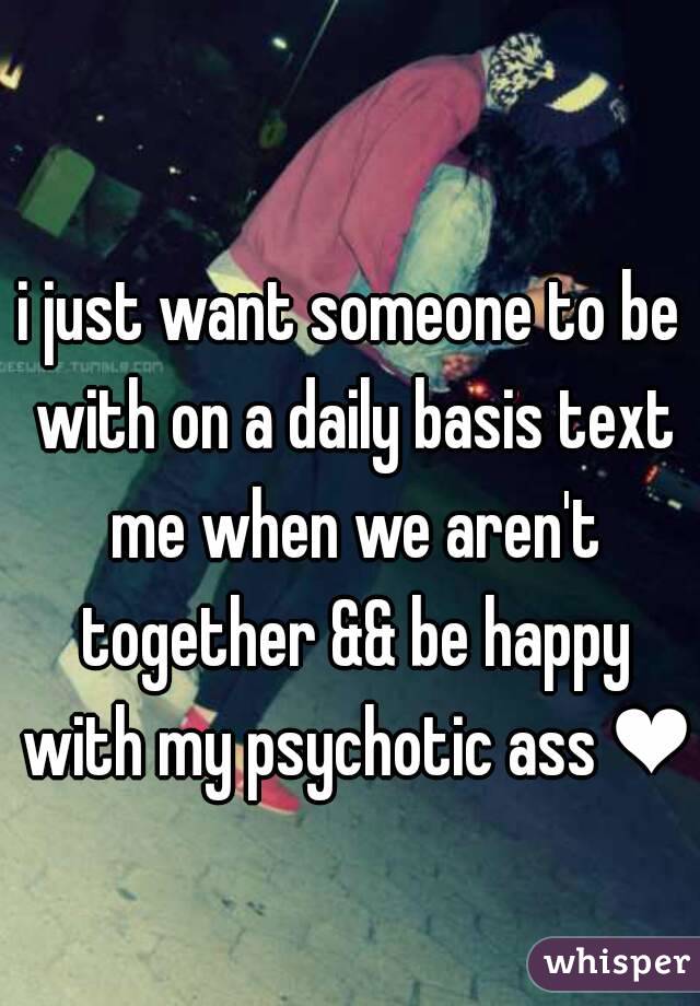 i just want someone to be with on a daily basis text me when we aren't together && be happy with my psychotic ass ❤