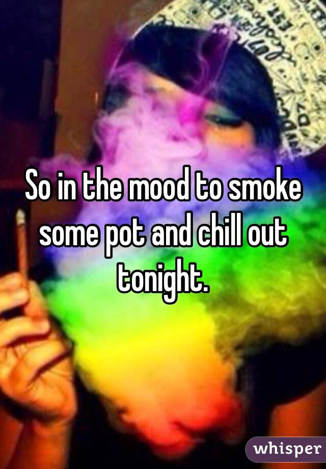 So in the mood to smoke some pot and chill out tonight.