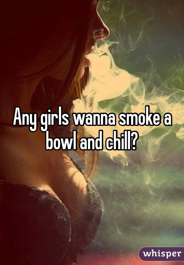 Any girls wanna smoke a bowl and chill?