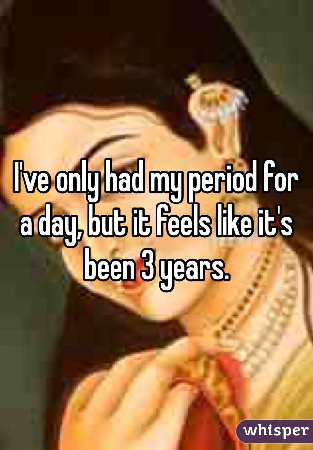 I've only had my period for a day, but it feels like it's been 3 years.