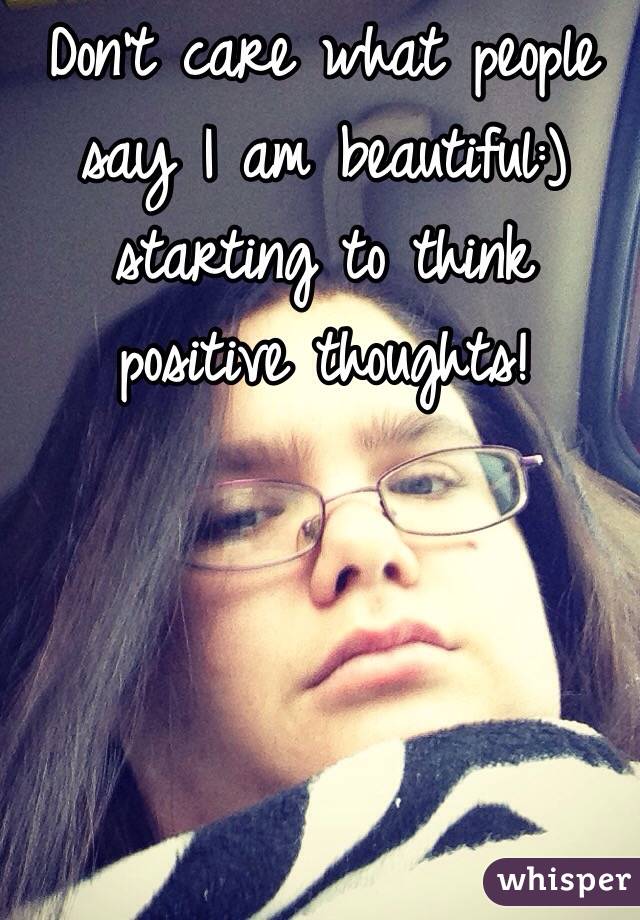 Don't care what people say I am beautiful:) starting to think positive thoughts!