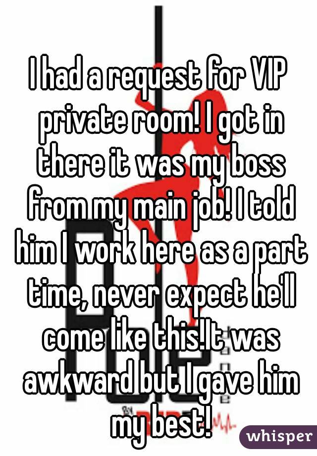 I had a request for VIP private room! I got in there it was my boss from my main job! I told him I work here as a part time, never expect he'll come like this!It was awkward but I gave him my best!