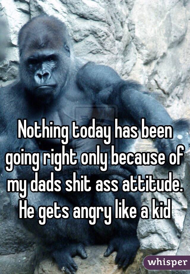 Nothing today has been going right only because of my dads shit ass attitude. He gets angry like a kid 