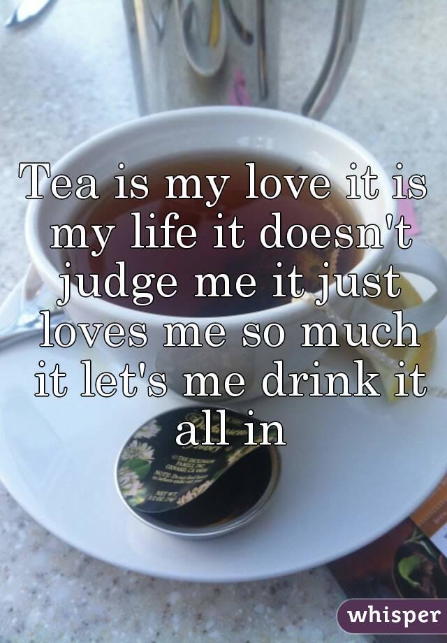 Tea is my love it is my life it doesn't judge me it just loves me so much it let's me drink it all in