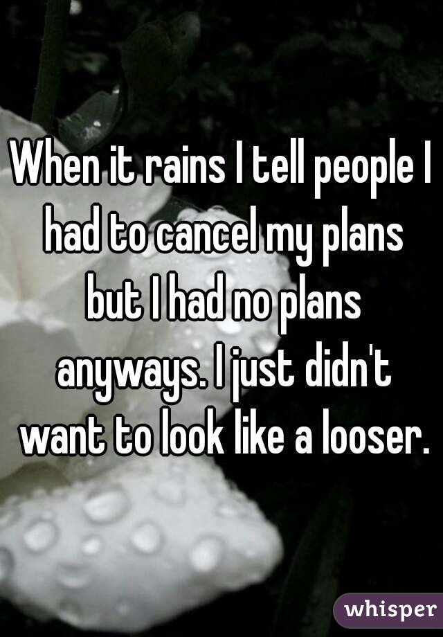 When it rains I tell people I had to cancel my plans but I had no plans anyways. I just didn't want to look like a looser.