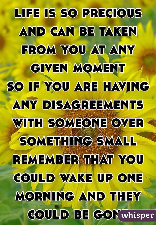 life is so precious and can be taken from you at any given moment
 so if you are having any disagreements with someone over something small remember that you could wake up one morning and they could be gone 