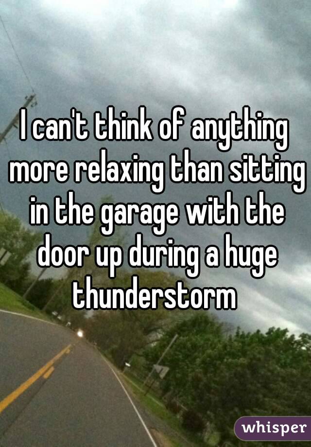 I can't think of anything more relaxing than sitting in the garage with the door up during a huge thunderstorm 