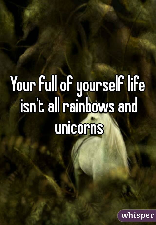 Your full of yourself life isn't all rainbows and unicorns