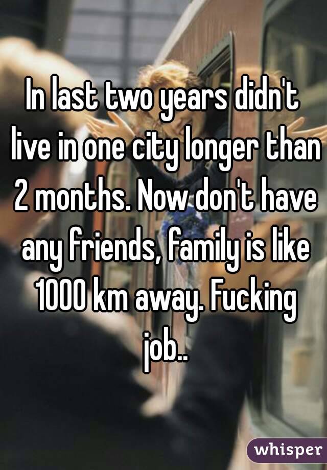 In last two years didn't live in one city longer than 2 months. Now don't have any friends, family is like 1000 km away. Fucking job..