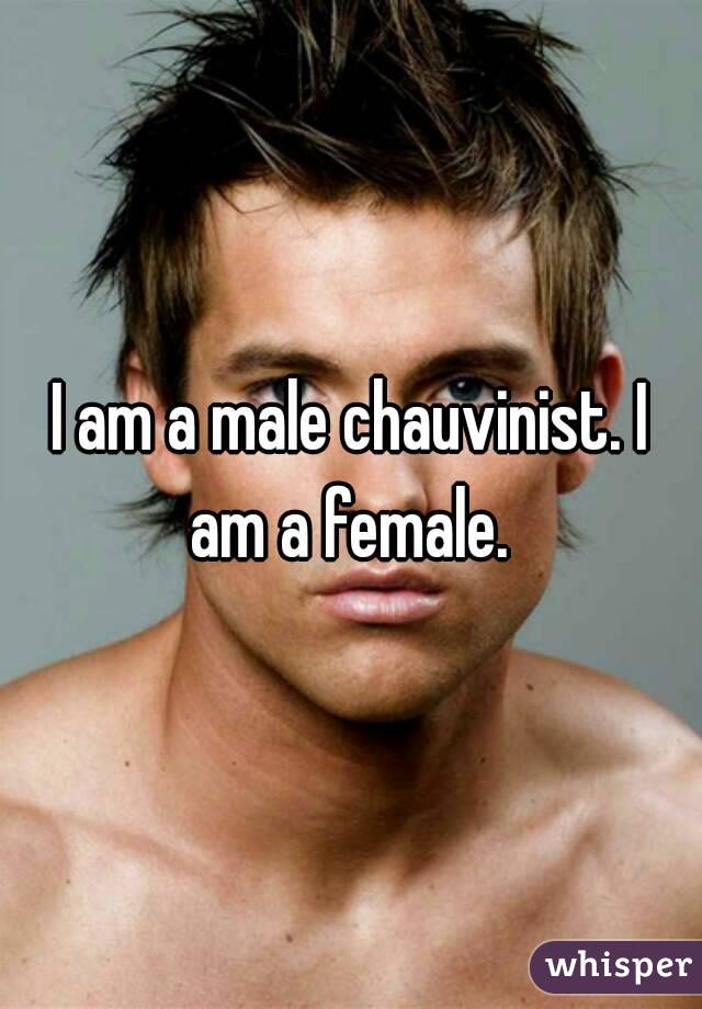 I am a male chauvinist. I am a female. 