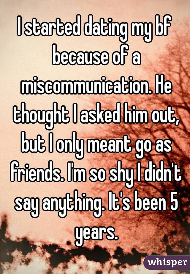 I started dating my bf because of a miscommunication. He thought I asked him out, but I only meant go as friends. I'm so shy I didn't say anything. It's been 5 years.