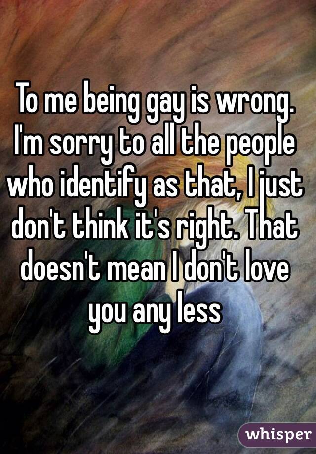 To me being gay is wrong. I'm sorry to all the people who identify as that, I just don't think it's right. That doesn't mean I don't love you any less