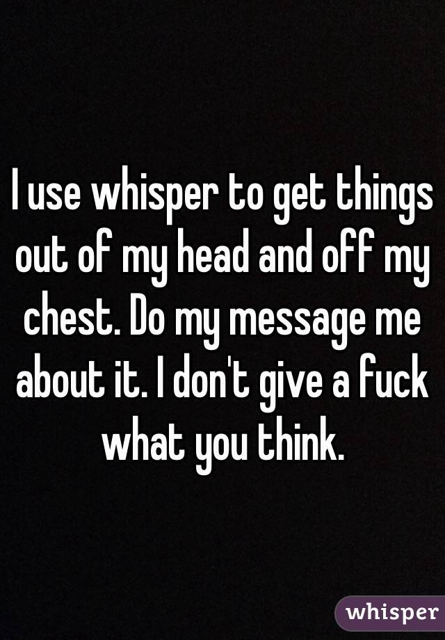 I use whisper to get things out of my head and off my chest. Do my message me about it. I don't give a fuck what you think. 