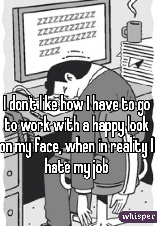 I don't like how I have to go to work with a happy look on my face, when in reality I hate my job 