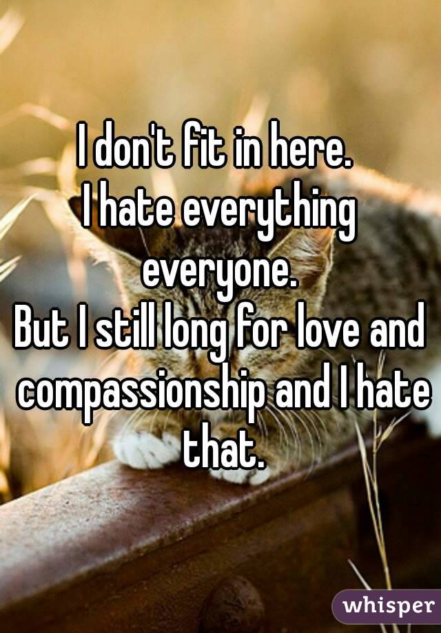 I don't fit in here. 
I hate everything everyone. 
But I still long for love and compassionship and I hate that.