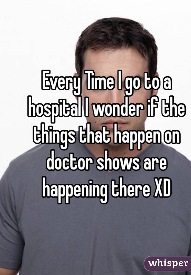 Every Time I go to a hospital I wonder if the things that happen on doctor shows are happening there XD  