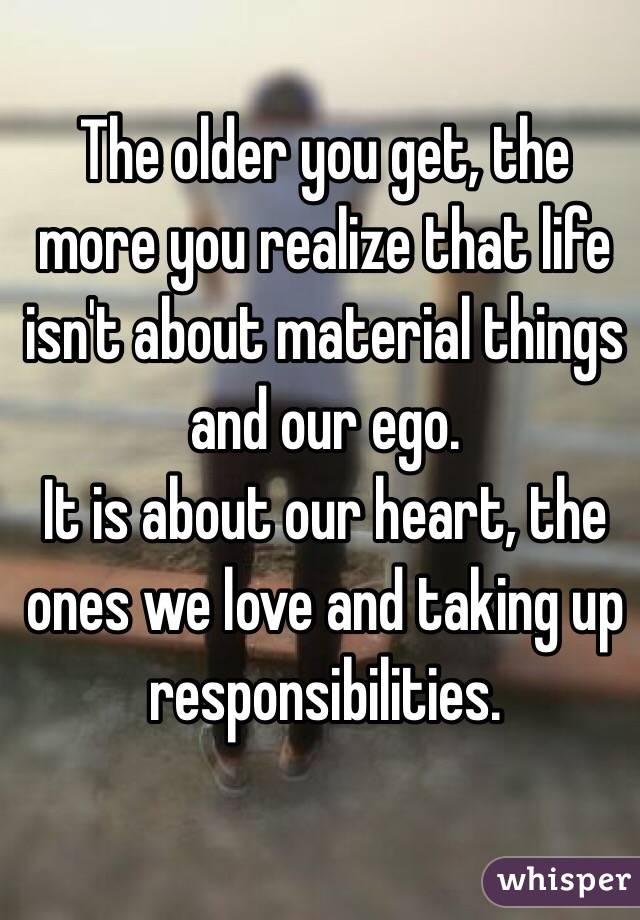 The older you get, the more you realize that life isn't about material things and our ego. 
It is about our heart, the ones we love and taking up responsibilities. 