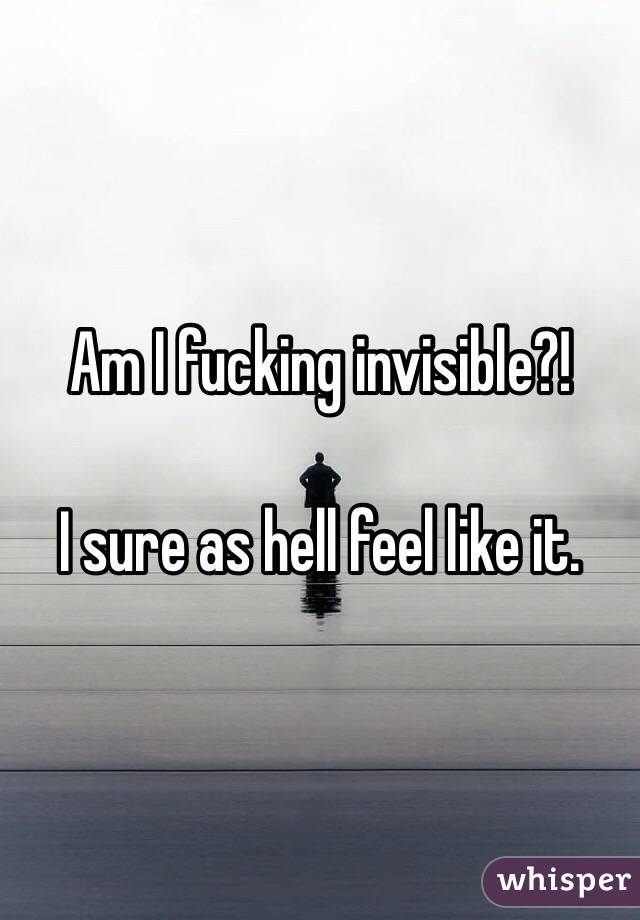 Am I fucking invisible?! 

I sure as hell feel like it. 
