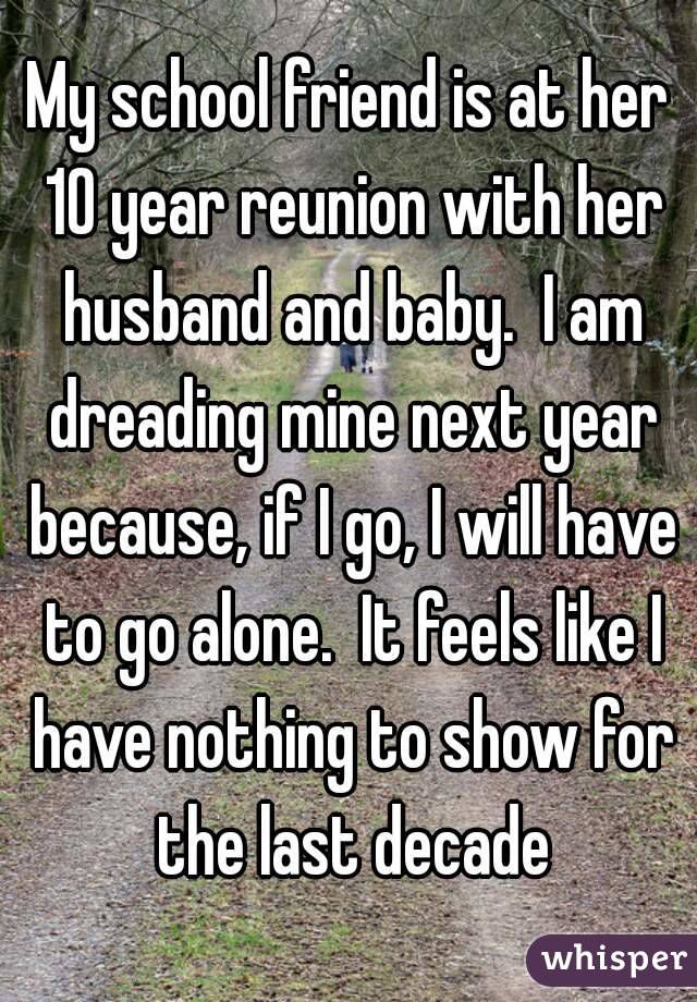 My school friend is at her 10 year reunion with her husband and baby.  I am dreading mine next year because, if I go, I will have to go alone.  It feels like I have nothing to show for the last decade